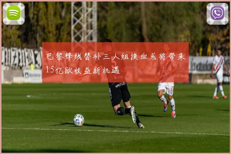 巴黎锋线替补三人组换血或将带来15亿欧收益新机遇