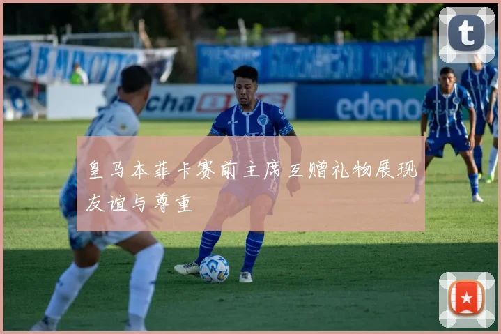 皇马本菲卡赛前主席互赠礼物展现友谊与尊重